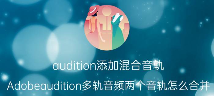 audition添加混合音轨 Adobeaudition多轨音频两个音轨怎么合并？